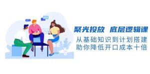 聚光投放底层逻辑课，从基础知识到计划搭建，助你降低开口成本十倍-KF云创