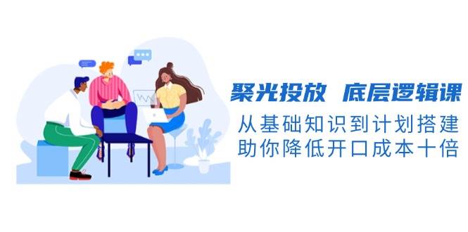 聚光投放底层逻辑课，从基础知识到计划搭建，助你降低开口成本十倍-KF云创