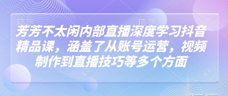 芳芳不太闲内部直播深度学习抖音精品课，涵盖了从账号运营，视频制作到直播技巧等多个方面-KF云创