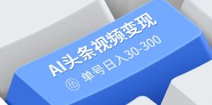AI头条视频变现：AI原创搬运玩法，无需剪辑，多平台发布，单号日入30-300-KF云创