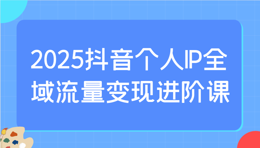 2025抖音个人IP全域流量变现进阶课：选爆品、抖音付费投流、千川投流实操及优化等-KF云创