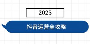 抖音运营全攻略，涵盖账号搭建、人设塑造、投流等，快速起号，实现变现-KF云创