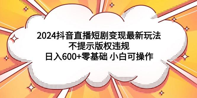(9305期)2024抖音直播短剧变现最新玩法，不提示版权违规 日入600+零基础 小白可操作-KF云创
