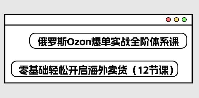 俄罗斯 Ozon-爆单实战全阶体系课，零基础轻松开启海外卖货(12节课-KF云创