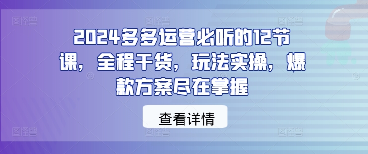 2024多多运营必听的12节课，全程干货，玩法实操，爆款方案尽在掌握-KF云创