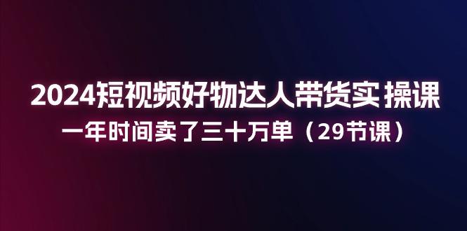2024短视频好物达人带货实操课：一年时间卖了三十万单(29节课-KF云创