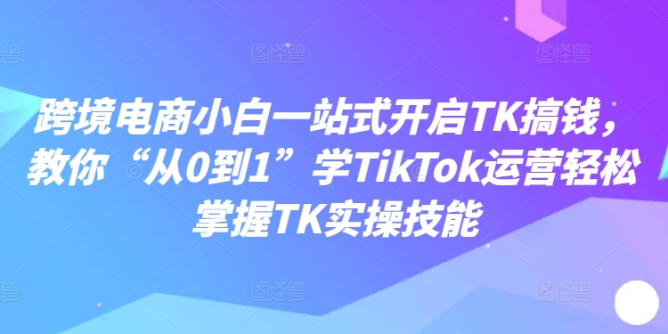 跨境电商小白一站式开启TK搞钱，教你“从0到1”学TikTok运营轻松掌握TK实操技能-KF云创