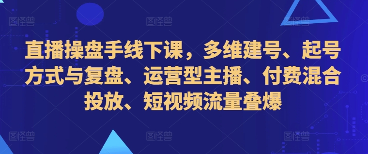 直播操盘手线下课，多维建号、起号方式与复盘、运营型主播、付费混合投放、短视频流量叠爆-KF云创