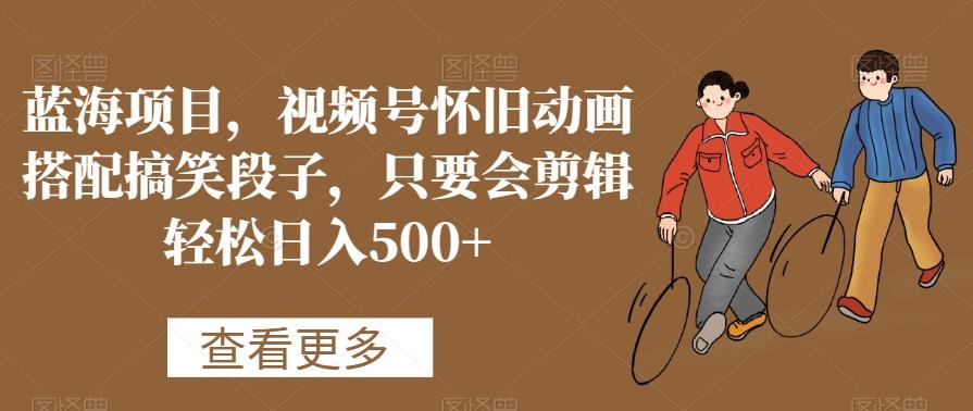 蓝海项目，视频号怀旧动画搭配搞笑段子，只要会剪辑轻松日入500+【揭秘】-KF云创