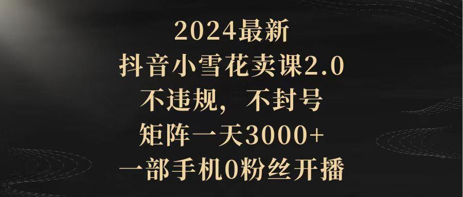 (9639期)2024最新抖音小雪花卖课2.0 不违规 不封号 矩阵一天3000+一部手机0粉丝开播-KF云创
