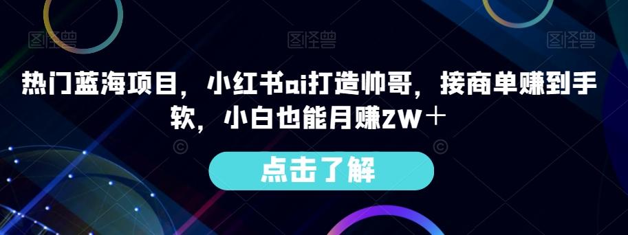 热门蓝海项目，小红书ai打造帅哥，接商单赚到手软，小白也能月赚2W＋-KF云创