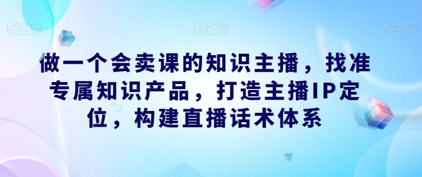 做一个会卖课的知识主播，找准专属知识产品，打造主播IP定位，构建直播话术体系-KF云创