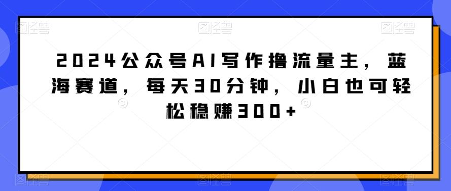 2024公众号AI写作撸流量主，蓝海赛道，每天30分钟，小白也可轻松稳赚300+【揭秘】-KF云创