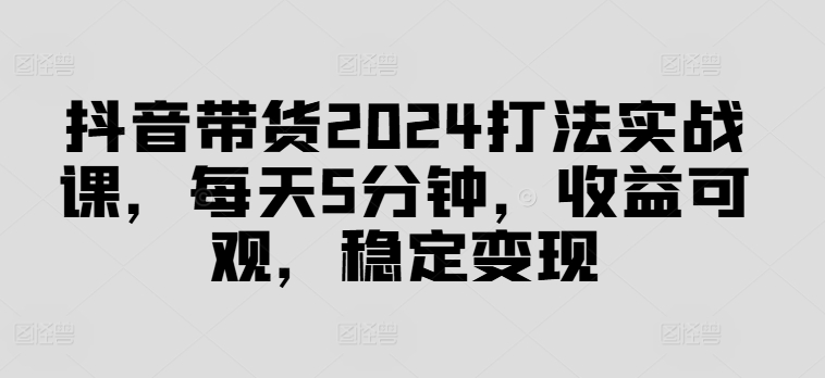 抖音带货2024打法实战课，每天5分钟，收益可观，稳定变现【揭秘】-KF云创