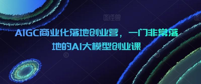 AIGC商业化落地创业营，一门非常落地的AI大模型创业课-KF云创