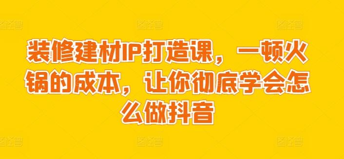 装修建材IP打造课，一顿火锅的成本，让你彻底学会怎么做抖音-KF云创