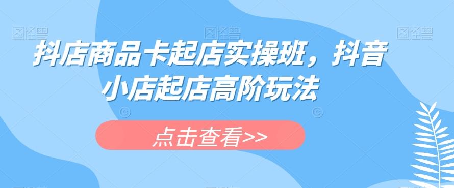 抖店商品卡起店实操班，抖音小店起店高阶玩法-KF云创