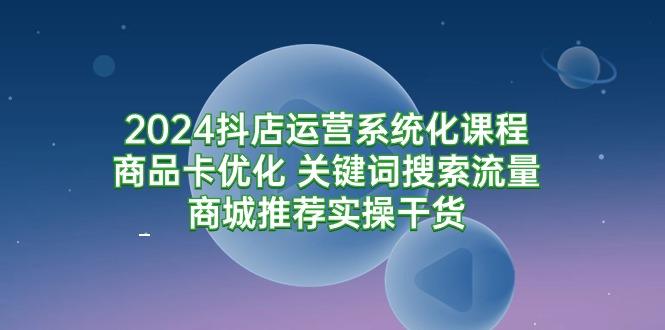 (9438期)2024抖店运营系统化课程：商品卡优化 关键词搜索流量商城推荐实操干货-KF云创