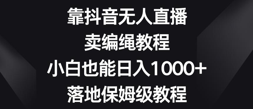 靠抖音无人直播，卖编绳教程，小白也能日入1000+，落地保姆级教程【揭秘】-KF云创