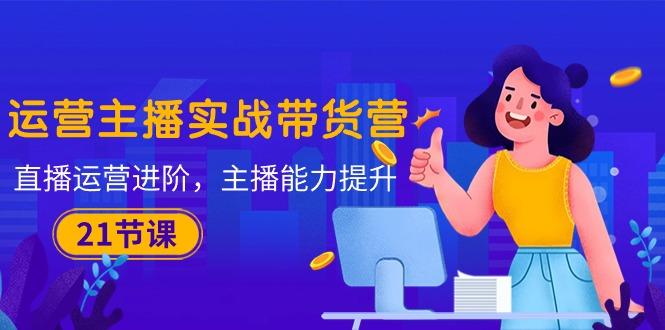 运营主播·实战带货营：直播运营 进阶，主播 能力提升(21节课-KF云创