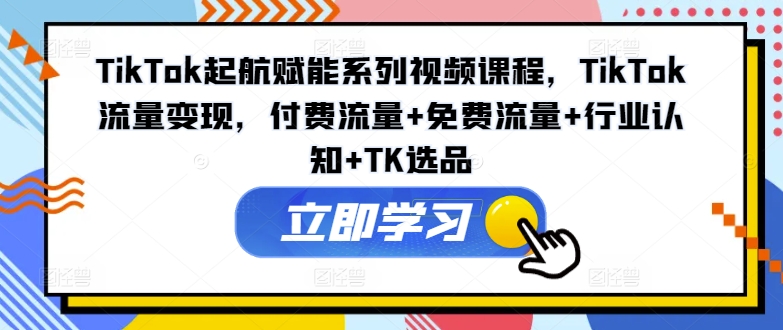TikTok起航赋能系列视频课程，TikTok流量变现，付费流量+免费流量+行业认知+TK选品-KF云创
