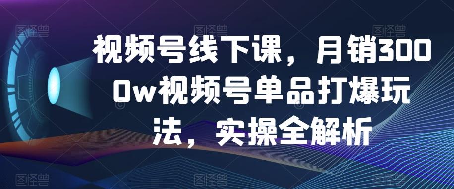 视频号线下课，月销3000w视频号单品打爆玩法，实操全解析-KF云创