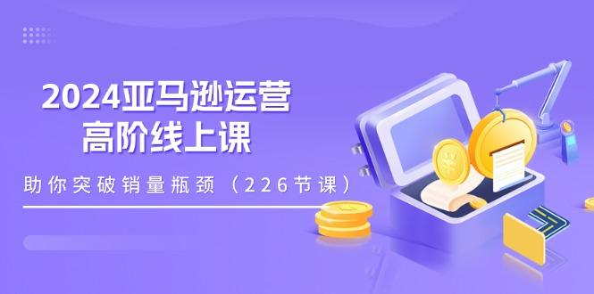 2024亚马逊运营-高阶线上课，助你突破销量瓶颈(228节课-KF云创