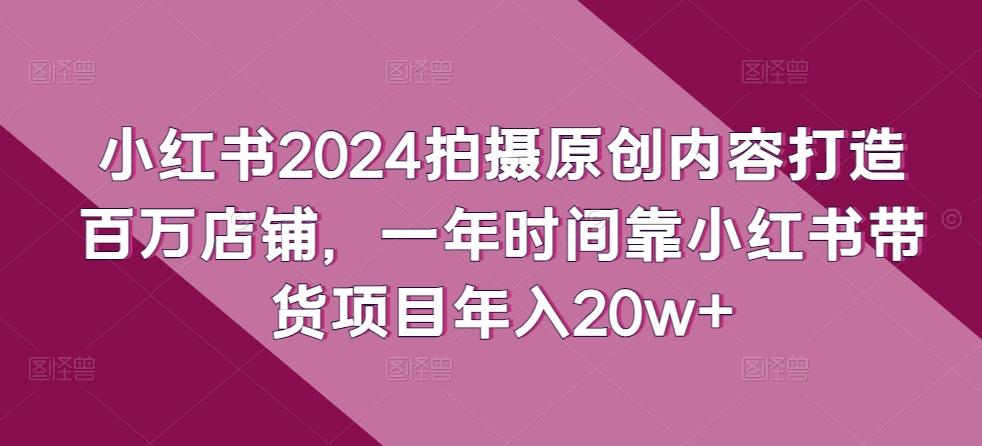 小红书2024拍摄原创内容打造百万店铺，一年时间靠小红书带货项目年入20w+-KF云创