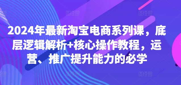 2024年最新淘宝电商系列课，底层逻辑解析+核心操作教程，运营、推广提升能力的必学-KF云创