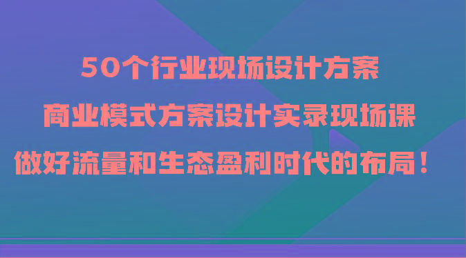 50个行业现场设计方案，商业模式方案设计实录现场课，做好流量和生态盈利时代的布局！-KF云创