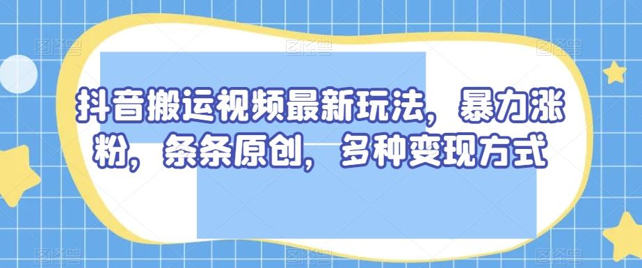 抖音搬运视频最新玩法，暴力涨粉，条条原创，多种变现方式【揭秘】-KF云创