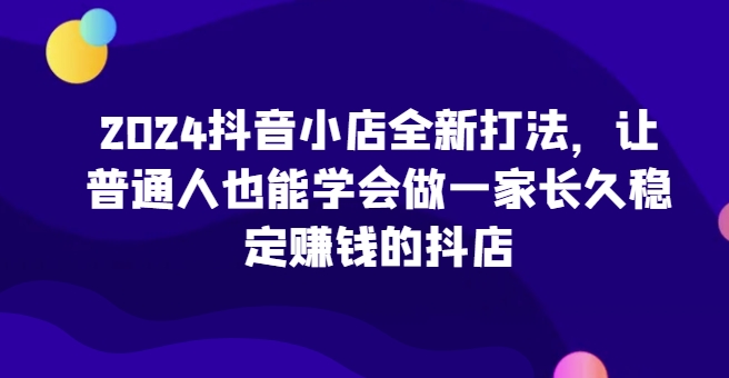 2024抖音小店全新打法，让普通人也能学会做一家长久稳定赚钱的抖店(更新)-KF云创