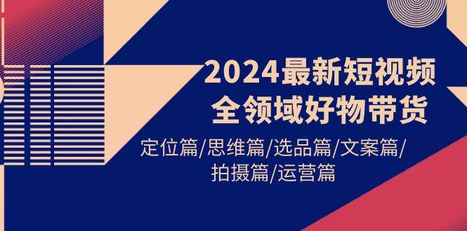 (9818期)2024最新短视频全领域好物带货 定位篇/思维篇/选品篇/文案篇/拍摄篇/运营篇-KF云创