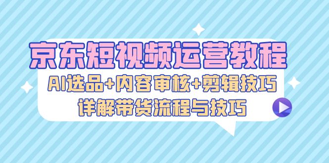 京东短视频运营教程：AI选品+内容审核+剪辑技巧，详解带货流程与技巧-KF云创