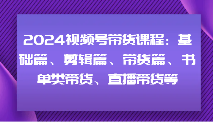 2024视频号带货课程：基础篇、剪辑篇、带货篇、书单类带货、直播带货等-KF云创