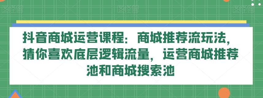 抖音商城运营课程：商城推荐流玩法，猜你喜欢底层逻辑流量，运营商城推荐池和商城搜索池-KF云创