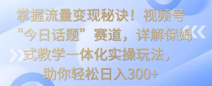 掌握流量变现秘诀！视频号“今日话题”赛道，详解保姆式教学一体化实操玩法，助你轻松日入300+【揭秘】-KF云创